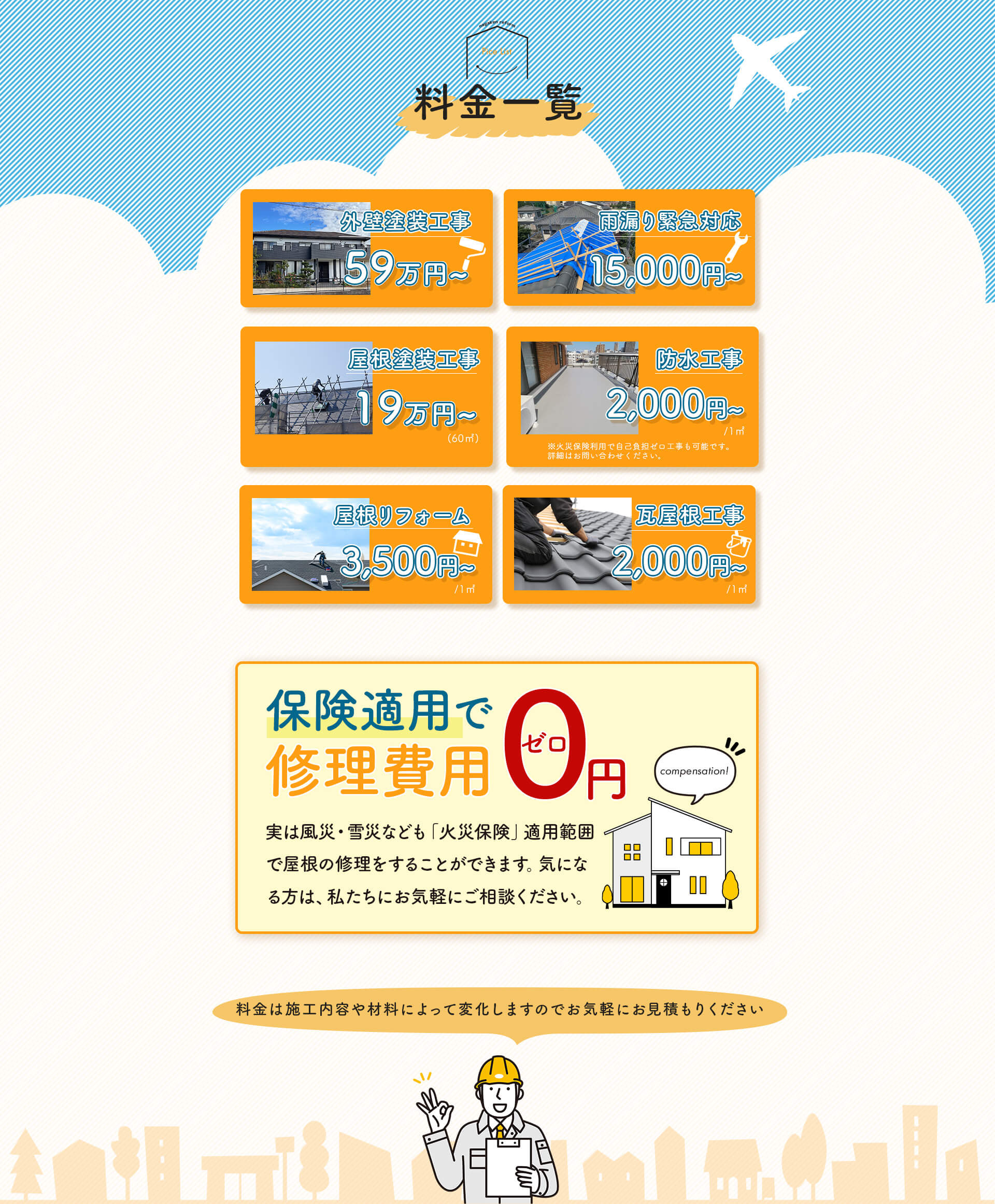 料金一覧。外壁塗装工事は59万円から。雨漏り緊急対応は15,000円から。屋根塗装工事は190,000円から。防水工事は2,000円から。屋根リフォームは3,500円から。瓦屋根工事は2,000円から。保険適用について:実は風災・雪災なども「火災保険」適用範囲で屋根の修理をすることができます。気になる方は、私たちにお気軽にご相談ください。各料金は施工内容や材料によって変化しますのでお気軽にお見積もりください。