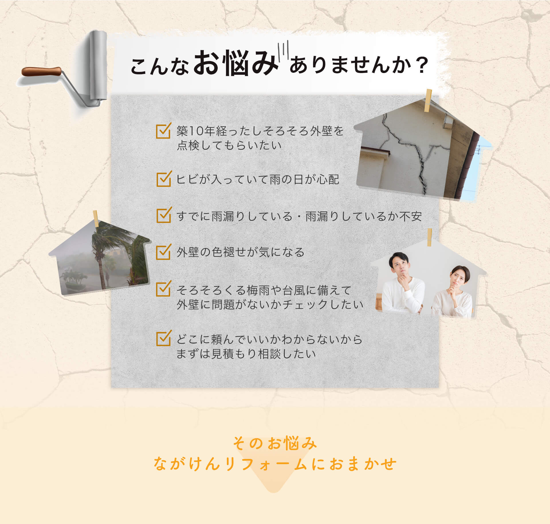 こんなお悩みありませんか？築10年経ったしそろそろ外壁を点検してもらいたい。ヒビが入っていて雨の日が心配。すでに雨漏りしている・雨漏りしているか不安。外壁の色褪せが気になる。そろそろくる梅雨や台風に備えて外壁に問題がないかチェックしたい。どこに頼んでいいかわからないからまずは見積もり相談したい。そのお悩みながけんリフォームにおまかせ。